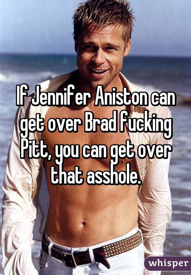 If Jennifer Aniston can get over Brad fucking Pitt, you can get over that asshol...